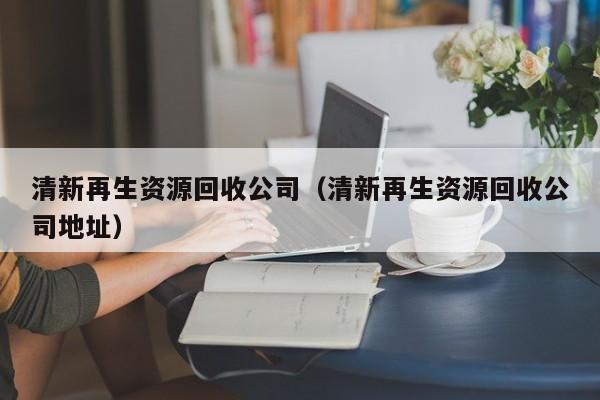 清新再生資源回收公司（清新再生資源回收公司地址）