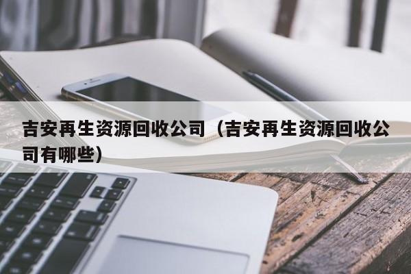 吉安再生資源回收公司（吉安再生資源回收公司有哪些）