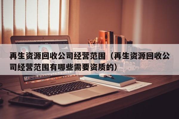 再生資源回收公司經營范圍（再生資源回收公司經營范圍有哪些需要資質的）