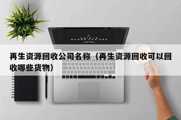再生資源回收公司名稱（再生資源回收可以回收哪些貨物）