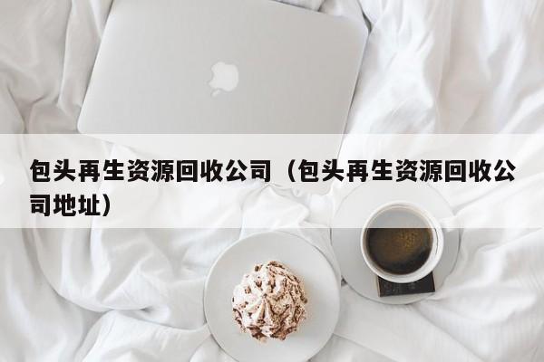 包頭再生資源回收公司（包頭再生資源回收公司地址）