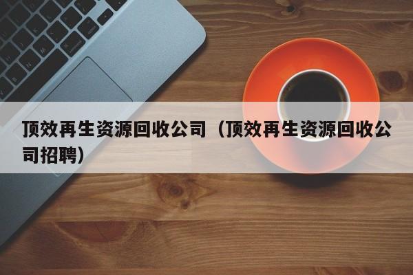 頂效再生資源回收公司（頂效再生資源回收公司招聘）