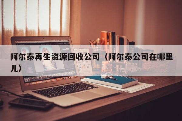 阿爾泰再生資源回收公司（阿爾泰公司在哪里兒）
