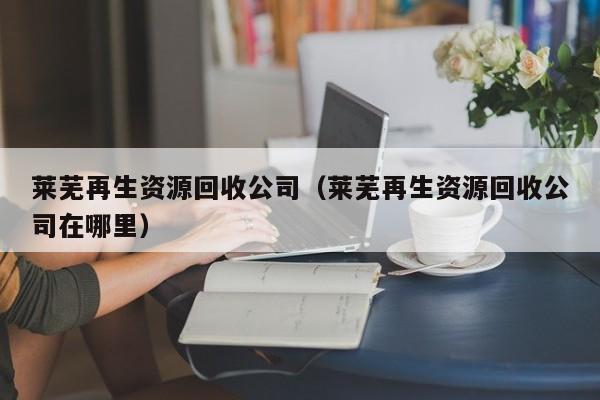 萊蕪再生資源回收公司（萊蕪再生資源回收公司在哪里）