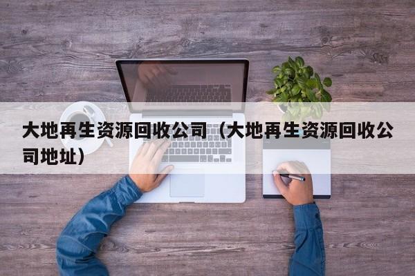 大地再生資源回收公司（大地再生資源回收公司地址）