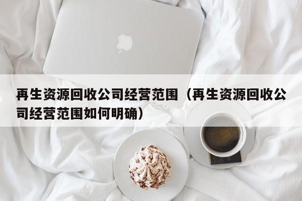 再生資源回收公司經營范圍（再生資源回收公司經營范圍如何明確）