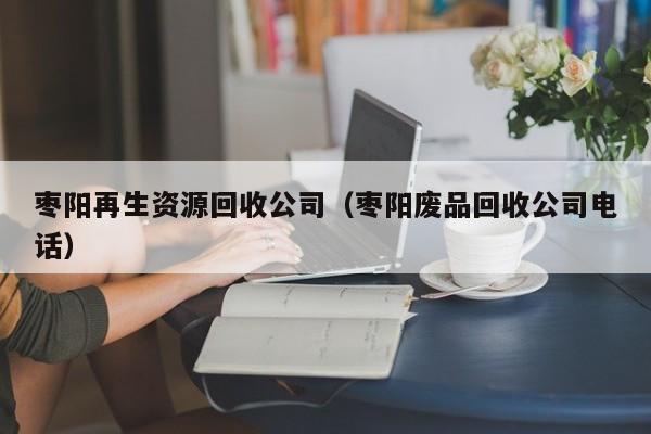 棗陽再生資源回收公司（棗陽廢品回收公司電話）