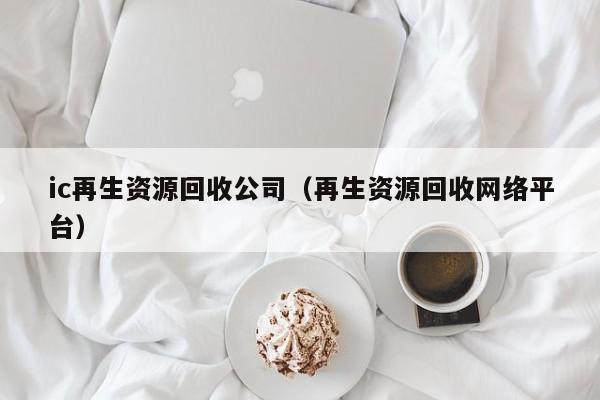 ic再生資源回收公司（再生資源回收網絡平臺）