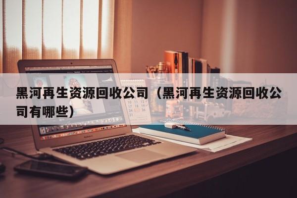 黑河再生資源回收公司（黑河再生資源回收公司有哪些）