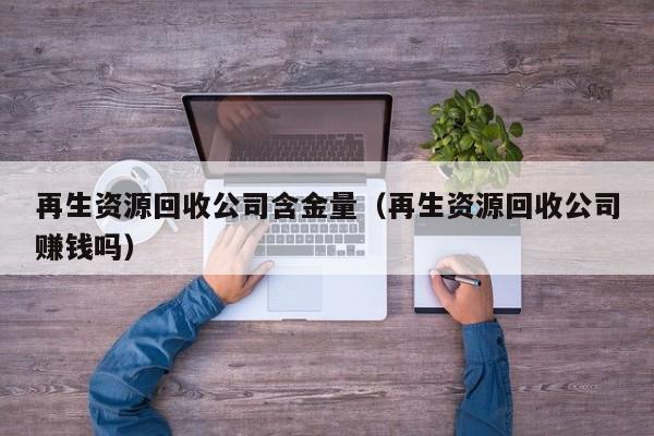 再生資源回收公司含金量（再生資源回收公司賺錢嗎）