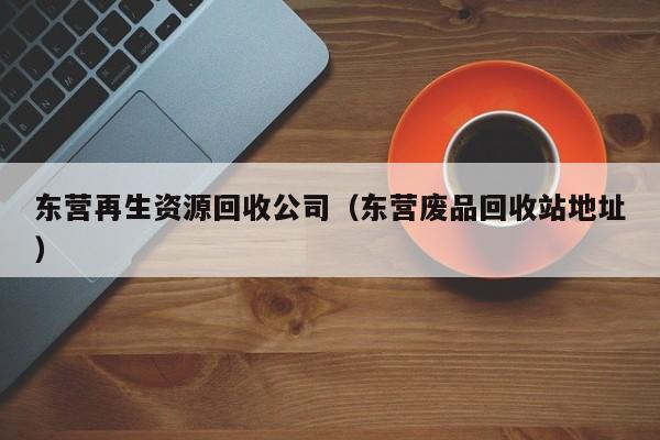 東營再生資源回收公司（東營廢品回收站地址）