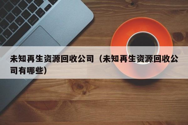 未知再生資源回收公司（未知再生資源回收公司有哪些）