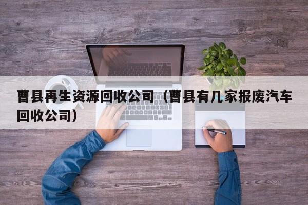曹縣再生資源回收公司（曹縣有幾家報廢汽車回收公司）