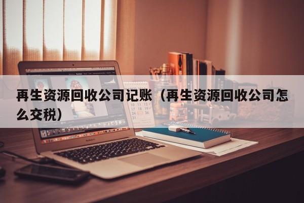 再生資源回收公司記賬（再生資源回收公司怎么交稅）