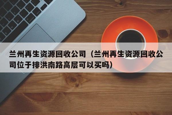 蘭州再生資源回收公司（蘭州再生資源回收公司位于排洪南路高層可以買嗎）